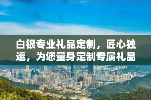白银专业礼品定制，匠心独运，为您量身定制专属礼品